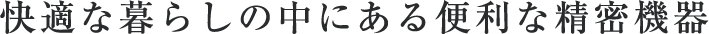 快適な暮らしの中にある便利な精密機器